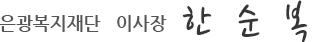은광복지재단   이사장   한  순  복